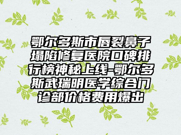 鄂尔多斯市唇裂鼻子塌陷修复医院口碑排行榜神秘上线-鄂尔多斯武瑞明医学综合门诊部价格费用爆出