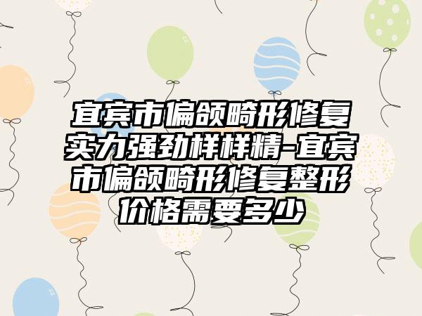 宜宾市偏颌畸形修复实力强劲样样精-宜宾市偏颌畸形修复整形价格需要多少