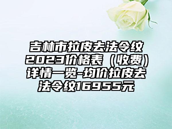 吉林市拉皮去法令纹2023价格表（收费）详情一览-均价拉皮去法令纹16955元