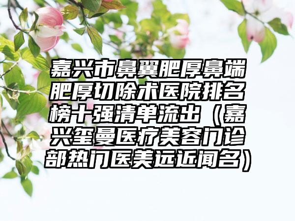 嘉兴市鼻翼肥厚鼻端肥厚切除术医院排名榜十强清单流出（嘉兴玺曼医疗美容门诊部热门医美远近闻名）