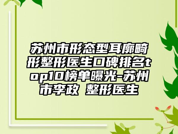 苏州市形态型耳廓畸形整形医生口碑排名top10榜单曝光-苏州市李政祐整形医生