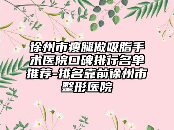 徐州市瘦腿做吸脂手术医院口碑排行名单推荐-排名靠前徐州市整形医院