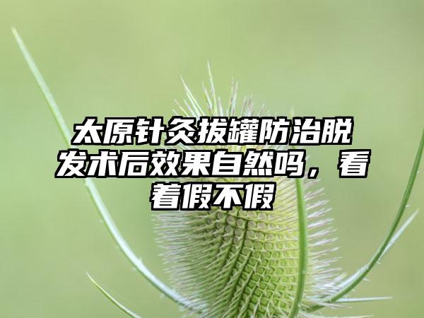 太原针灸拔罐防治脱发术后成果自然吗，看着假不假