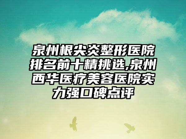 泉州根尖炎整形医院排名前十精挑选,泉州西华医疗美容医院实力强口碑点评