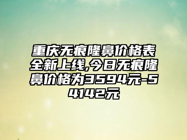 重庆无痕隆鼻价格表全新上线,今日无痕隆鼻价格为3594元-54142元