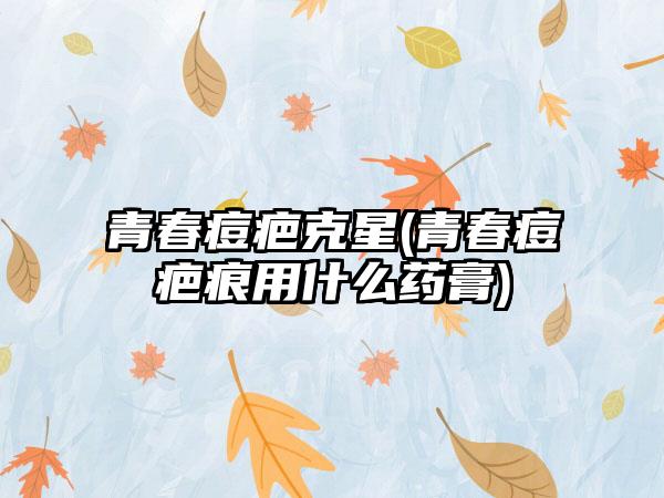 青春痘疤克星(青春痘疤痕用什么药膏)