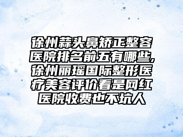 徐州蒜头鼻矫正整容医院排名前五有哪些,徐州丽瑶国际整形医疗美容评价看是网红医院收费也不坑人