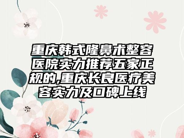 重庆韩式隆鼻术整容医院实力推荐五家正规的,重庆长良医疗美容实力及口碑上线