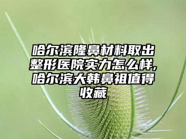 哈尔滨隆鼻材料取出整形医院实力怎么样,哈尔滨大韩鼻祖值得收藏