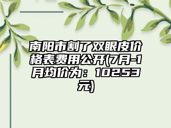 南阳市割了双眼皮价格表费用公开(7月-1月均价为：10253元)