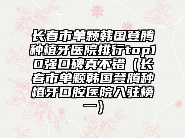 长春市单颗韩国登腾种植牙医院排行top10强口碑真不错（长春市单颗韩国登腾种植牙口腔医院入驻榜一）