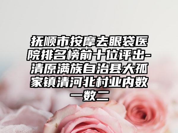 抚顺市按摩去眼袋医院排名榜前十位评出-清原满族自治县大孤家镇清河北村业内数一数二