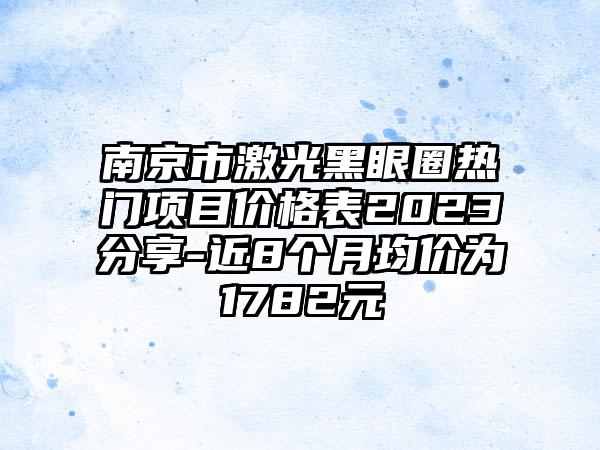 南京市激光黑眼圈热门项目价格表2023分享-近8个月均价为1782元