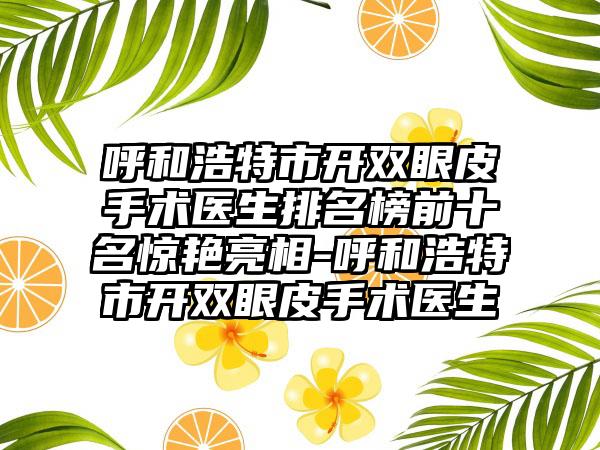 呼和浩特市开双眼皮手术医生排名榜前十名惊艳亮相-呼和浩特市开双眼皮手术医生