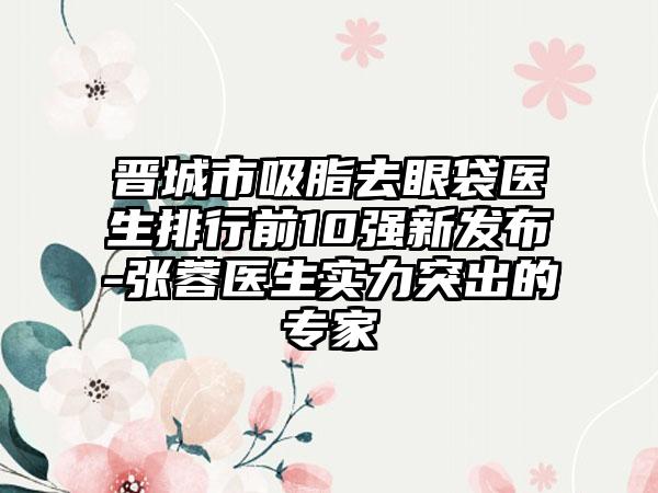 晋城市吸脂去眼袋医生排行前10强新发布-张蓉医生实力突出的骨干医生