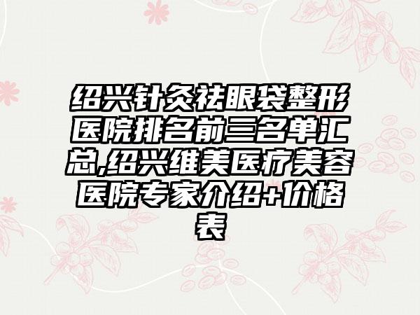 绍兴针灸祛眼袋整形医院排名前三名单汇总,绍兴维美医疗美容医院骨干医生介绍+价格表