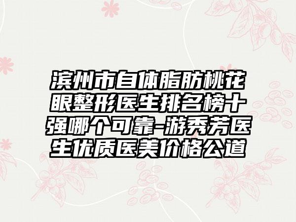 滨州市自体脂肪桃花眼整形医生排名榜十强哪个可靠-游秀芳医生优质医美价格公道