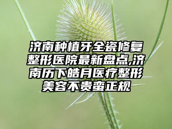 济南种植牙全瓷修复整形医院非常新盘点,济南历下皓月医疗整形美容不贵蛮正规