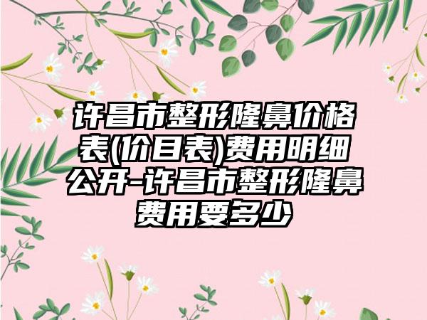 许昌市整形隆鼻价格表(价目表)费用明细公开-许昌市整形隆鼻费用要多少