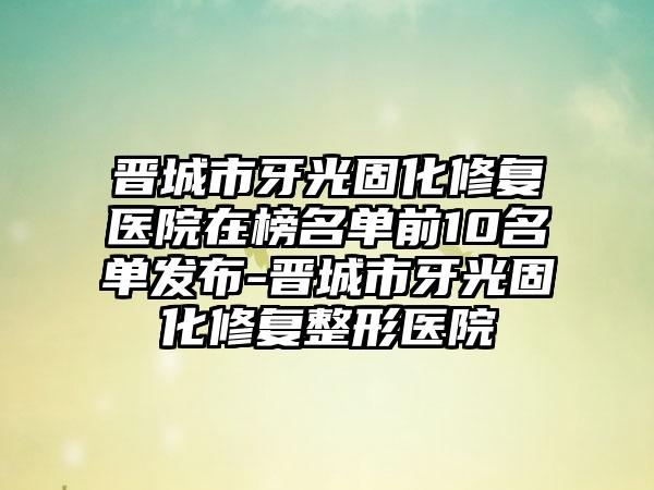 晋城市牙光固化修复医院在榜名单前10名单发布-晋城市牙光固化修复整形医院