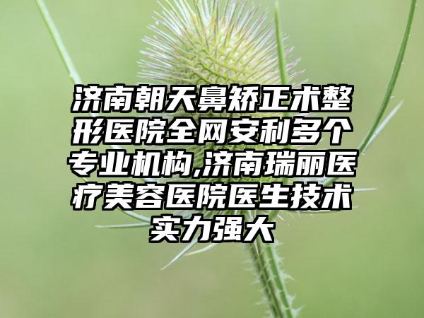 济南朝天鼻矫正术整形医院全网安利多个正规机构,济南瑞丽医疗美容医院医生技术实力强大