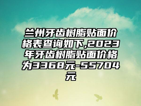 兰州牙齿树脂贴面价格表查询如下,2023年牙齿树脂贴面价格为3368元-55704元