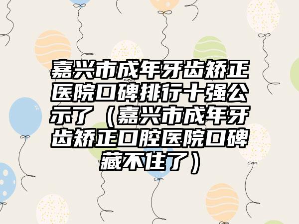 嘉兴市成年牙齿矫正医院口碑排行十强公示了（嘉兴市成年牙齿矫正口腔医院口碑藏不住了）