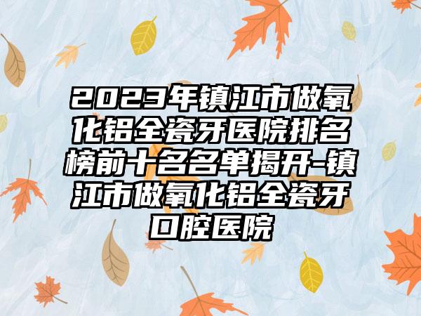 2023年镇江市做氧化铝全瓷牙医院排名榜前十名名单揭开-镇江市做氧化铝全瓷牙口腔医院