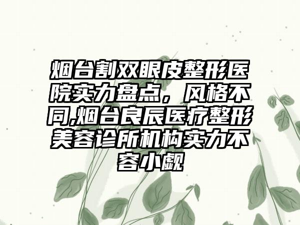 烟台割双眼皮整形医院实力盘点，风格不同,烟台良辰医疗整形美容诊所机构实力不容小觑