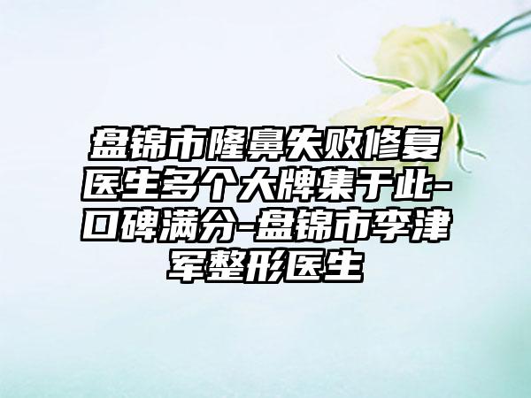 盘锦市隆鼻失败修复医生多个大牌集于此-口碑满分-盘锦市李津军整形医生