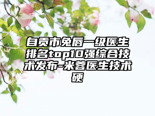 自贡市兔唇一级医生排名top10强综合技术发布-米蓉医生技术硬