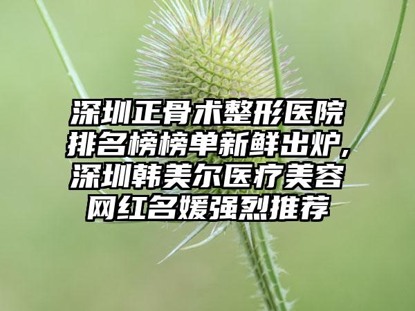 深圳正骨术整形医院排名榜榜单新鲜出炉,深圳韩美尔医疗美容网红名媛强烈推荐