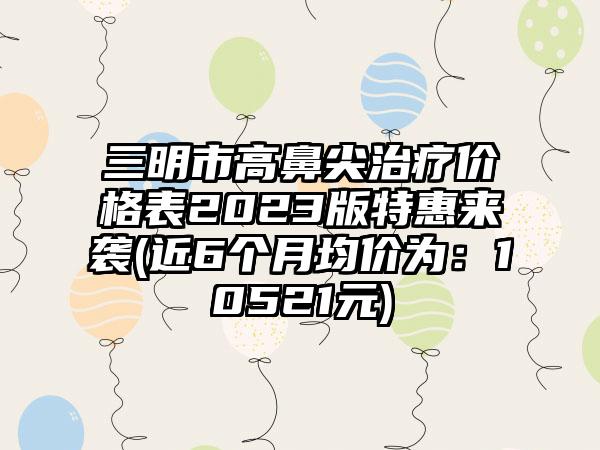 三明市高鼻尖治疗价格表2023版特惠来袭(近6个月均价为：10521元)