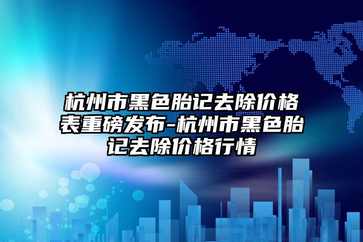 杭州市黑色胎记去除价格表重磅发布-杭州市黑色胎记去除价格行情