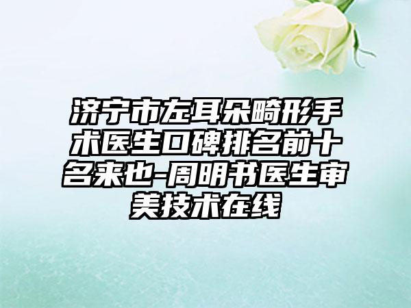 济宁市左耳朵畸形手术医生口碑排名前十名来也-周明书医生审美技术在线