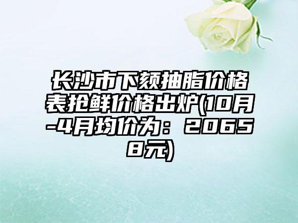 长沙市下颏抽脂价格表抢鲜价格出炉(10月-4月均价为：20658元)