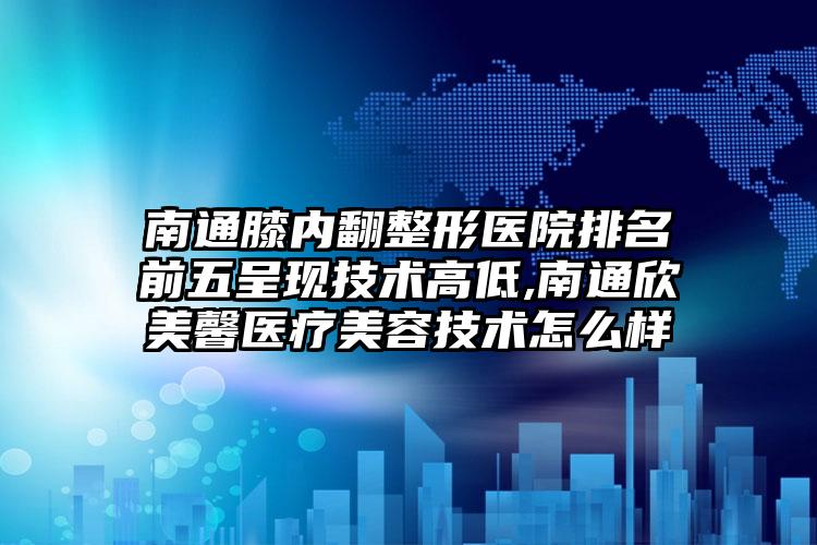 南通膝内翻整形医院排名前五呈现技术高低,南通欣美馨医疗美容技术怎么样