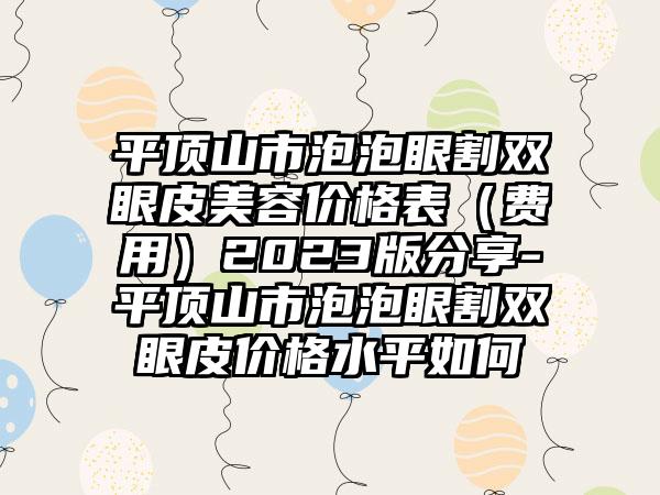 平顶山市泡泡眼割双眼皮美容价格表（费用）2023版分享-平顶山市泡泡眼割双眼皮价格水平如何