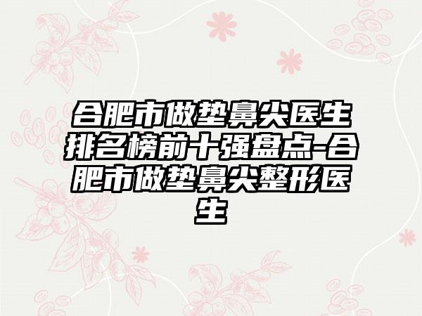 合肥市做垫鼻尖医生排名榜前十强盘点-合肥市做垫鼻尖整形医生