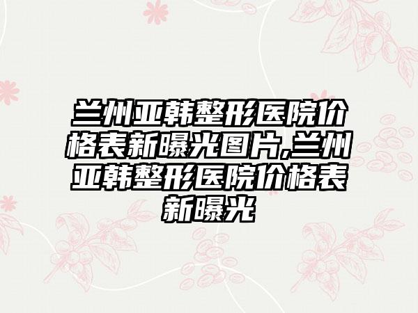 兰州亚韩整形医院价格表新曝光图片,兰州亚韩整形医院价格表新曝光