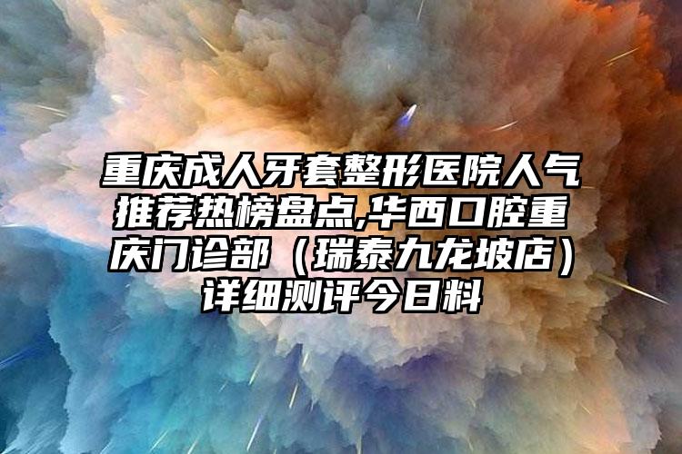 重庆成人牙套整形医院人气推荐热榜盘点,华西口腔重庆门诊部（瑞泰九龙坡店）详细测评今日料