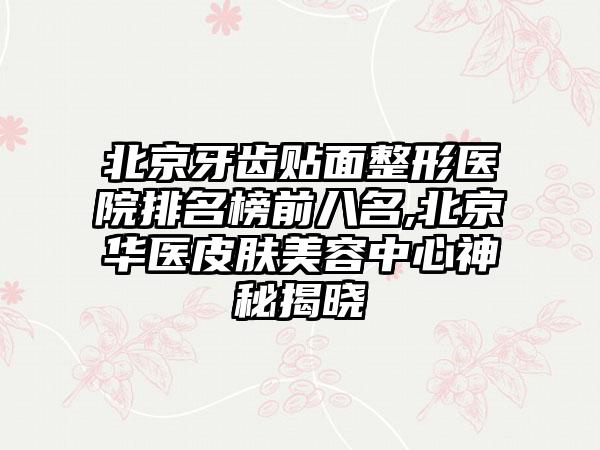 北京牙齿贴面整形医院排名榜前八名,北京华医皮肤美容中心神秘揭晓