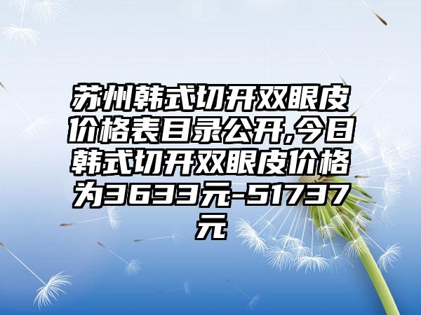 苏州韩式切开双眼皮价格表目录公开,今日韩式切开双眼皮价格为3633元-51737元