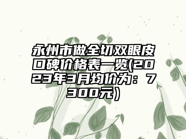 永州市做全切双眼皮口碑价格表一览(2023年3月均价为：7300元）