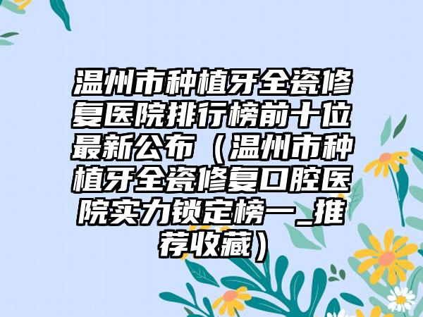 温州市种植牙全瓷修复医院排行榜前十位非常新公布（温州市种植牙全瓷修复口腔医院实力锁定榜一_推荐收藏）