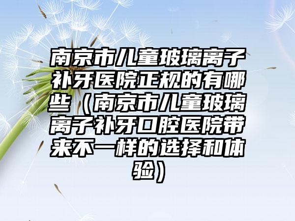 南京市儿童玻璃离子补牙医院正规的有哪些（南京市儿童玻璃离子补牙口腔医院带来不一样的选择和体验）