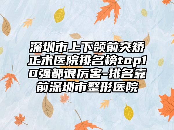 深圳市上下颌前突矫正术医院排名榜top10强都很厉害-排名靠前深圳市整形医院