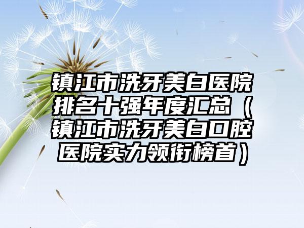 镇江市洗牙美白医院排名十强年度汇总（镇江市洗牙美白口腔医院实力领衔榜首）