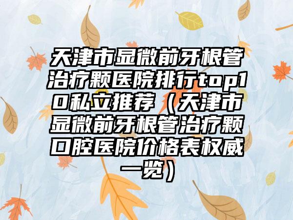 天津市显微前牙根管治疗颗医院排行top10私立推荐（天津市显微前牙根管治疗颗口腔医院价格表权威一览）