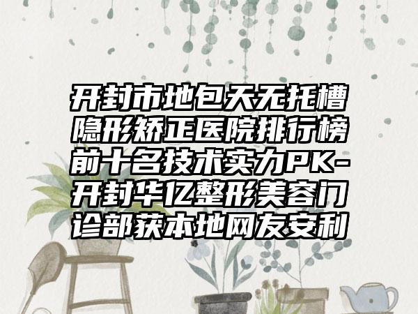 开封市地包天无托槽隐形矫正医院排行榜前十名技术实力PK-开封华亿整形美容门诊部获本地网友安利